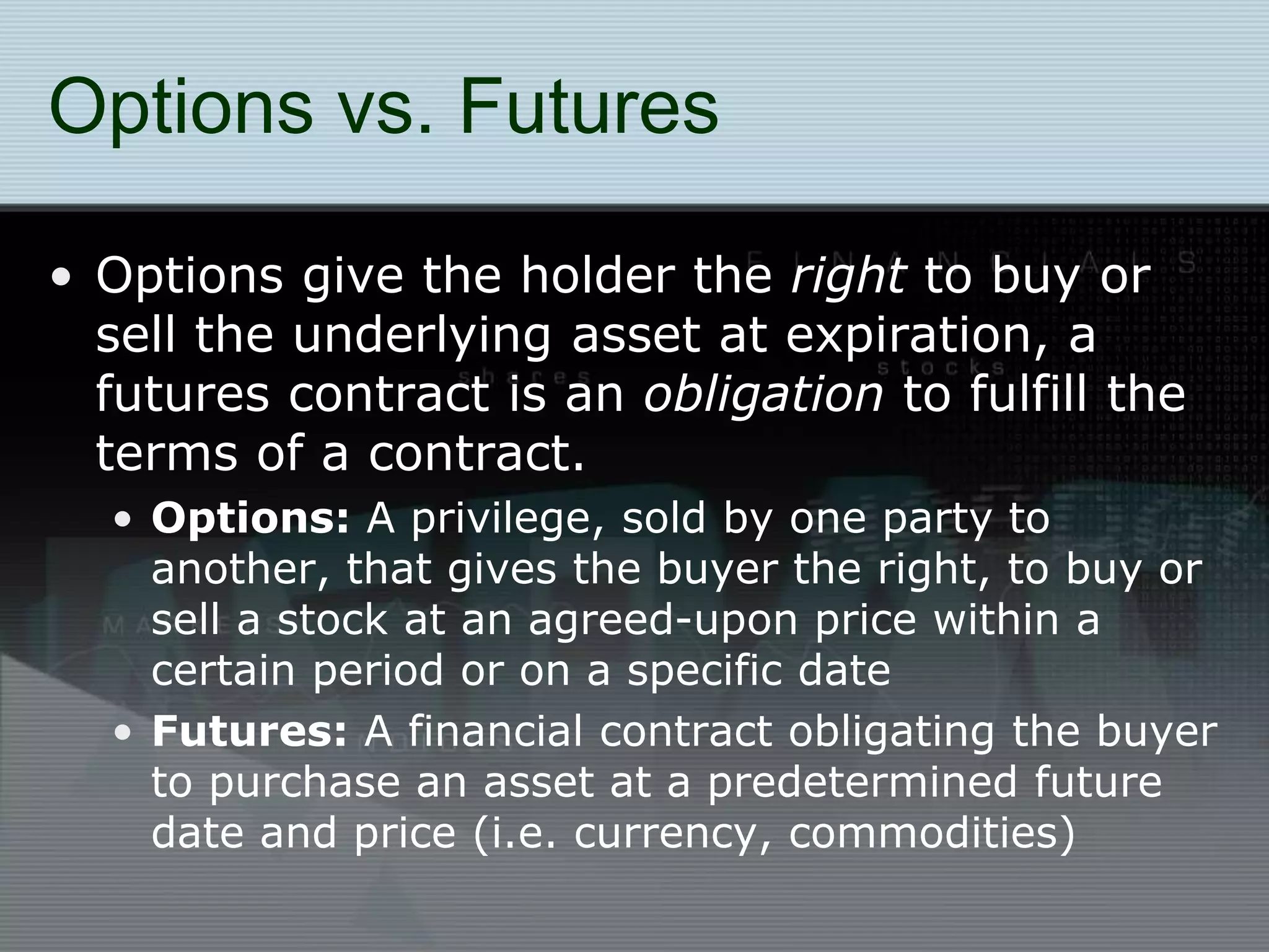 Options vs. Futures
• Options give the holder the right to buy or
sell the underlying asset at expiration, a
futures contract is an obligation to fulfill the
terms of a contract.
• Options: A privilege, sold by one party to
another, that gives the buyer the right, to buy or
sell a stock at an agreed-upon price within a
certain period or on a specific date
• Futures: A financial contract obligating the buyer
to purchase an asset at a predetermined future
date and price (i.e. currency, commodities)
 