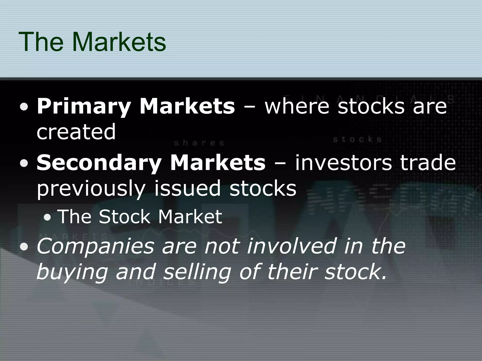The Markets
• Primary Markets – where stocks are
created
• Secondary Markets – investors trade
previously issued stocks
• The Stock Market
• Companies are not involved in the
buying and selling of their stock.
 