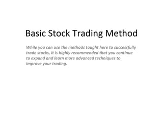 Basic Stock Trading Method While you can use the methods taught here to successfully trade stocks, it is highly recommended that you continue to expand and learn more advanced techniques to improve your trading. 
