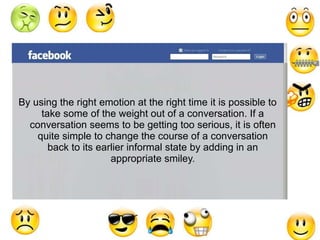 By using the right emotion at the right time it is possible to 
take some of the weight out of a conversation. If a 
conversation seems to be getting too serious, it is often 
quite simple to change the course of a conversation 
back to its earlier informal state by adding in an 
appropriate smiley. 
 