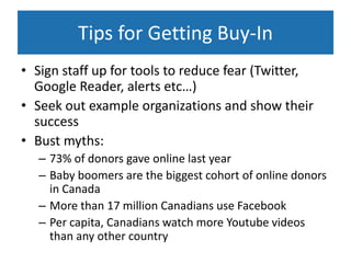 Tips for Getting Buy-In
• Sign staff up for tools to reduce fear (Twitter,
  Google Reader, alerts etc…)
• Seek out example organizations and show their
  success
• Bust myths:
   – 73% of donors gave online last year
   – Baby boomers are the biggest cohort of online donors
     in Canada
   – More than 17 million Canadians use Facebook
   – Per capita, Canadians watch more Youtube videos
     than any other country
 