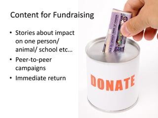 Content for Fundraising
• Stories about impact
  on one person/
  animal/ school etc…
• Peer-to-peer
  campaigns
• Immediate return
 