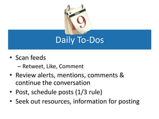 Daily To-Dos
• Scan feeds
  – Retweet, Like, Comment
• Review alerts, mentions, comments &
  continue the conversation
• Post, schedule posts (1/3 rule)
• Seek out resources, information for posting
 