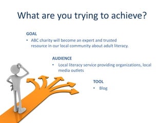 What are you trying to achieve?
  GOAL
  • ABC charity will become an expert and trusted
    resource in our local community about adult literacy.

               AUDIENCE
               • Local literacy service providing organizations, local
                 media outlets

                                     TOOL
                                     • Blog
 