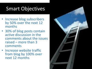 Smart Objectives
• Increase blog subscribers
  by 50% over the next 12
  months
• 30% of blog posts contain
  active discussion in the
  comments about the issues
  raised – more than 3
  comments
• Increase website traffic
  from blog by 100% over
  next 12 months
 
