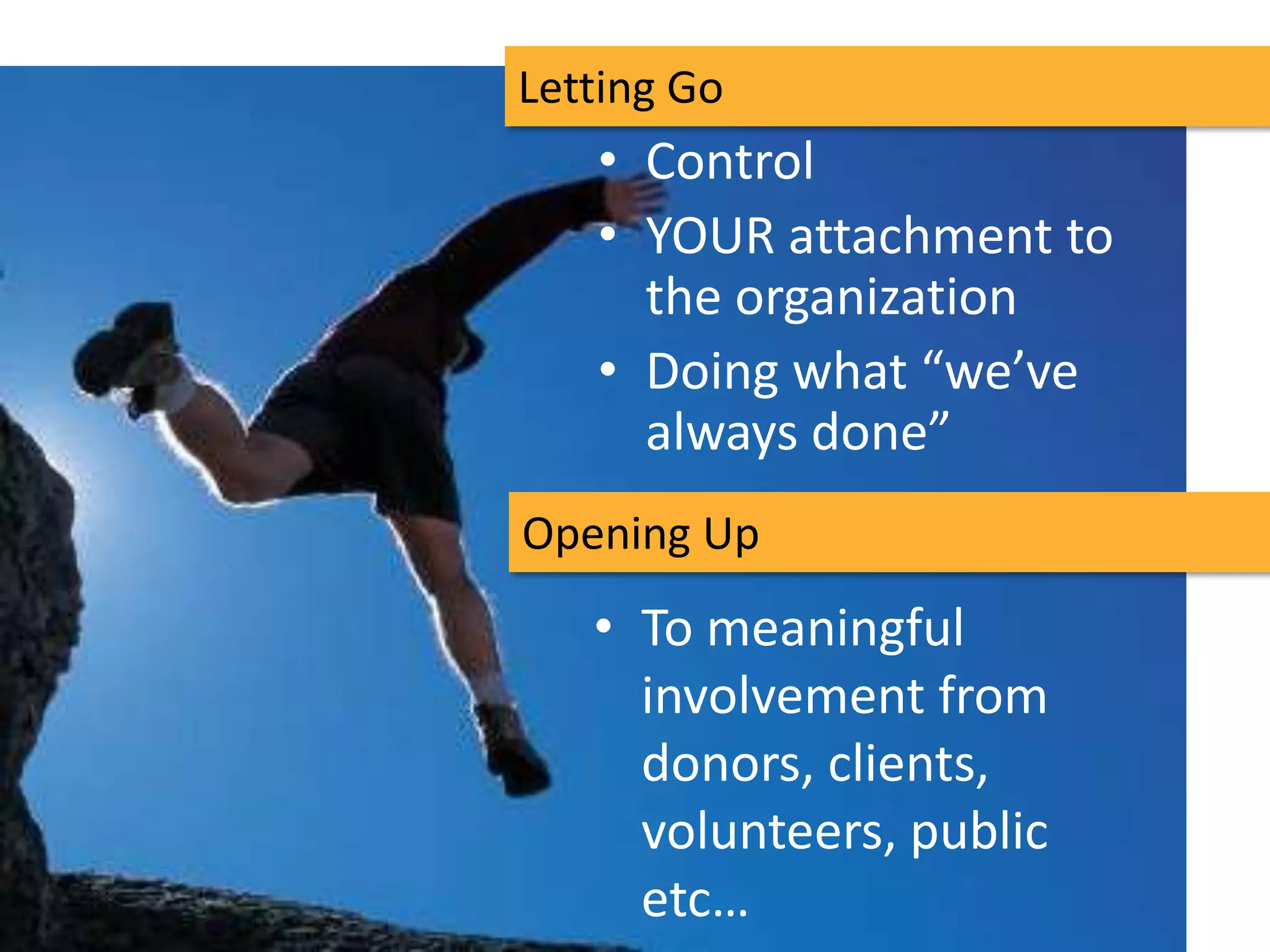 Letting Go
   • Control
   • YOUR attachment to
     the organization
   • Doing what “we’ve
     always done”
Opening Up
   • To meaningful
     involvement from
     donors, clients,
     volunteers, public
     etc…
 