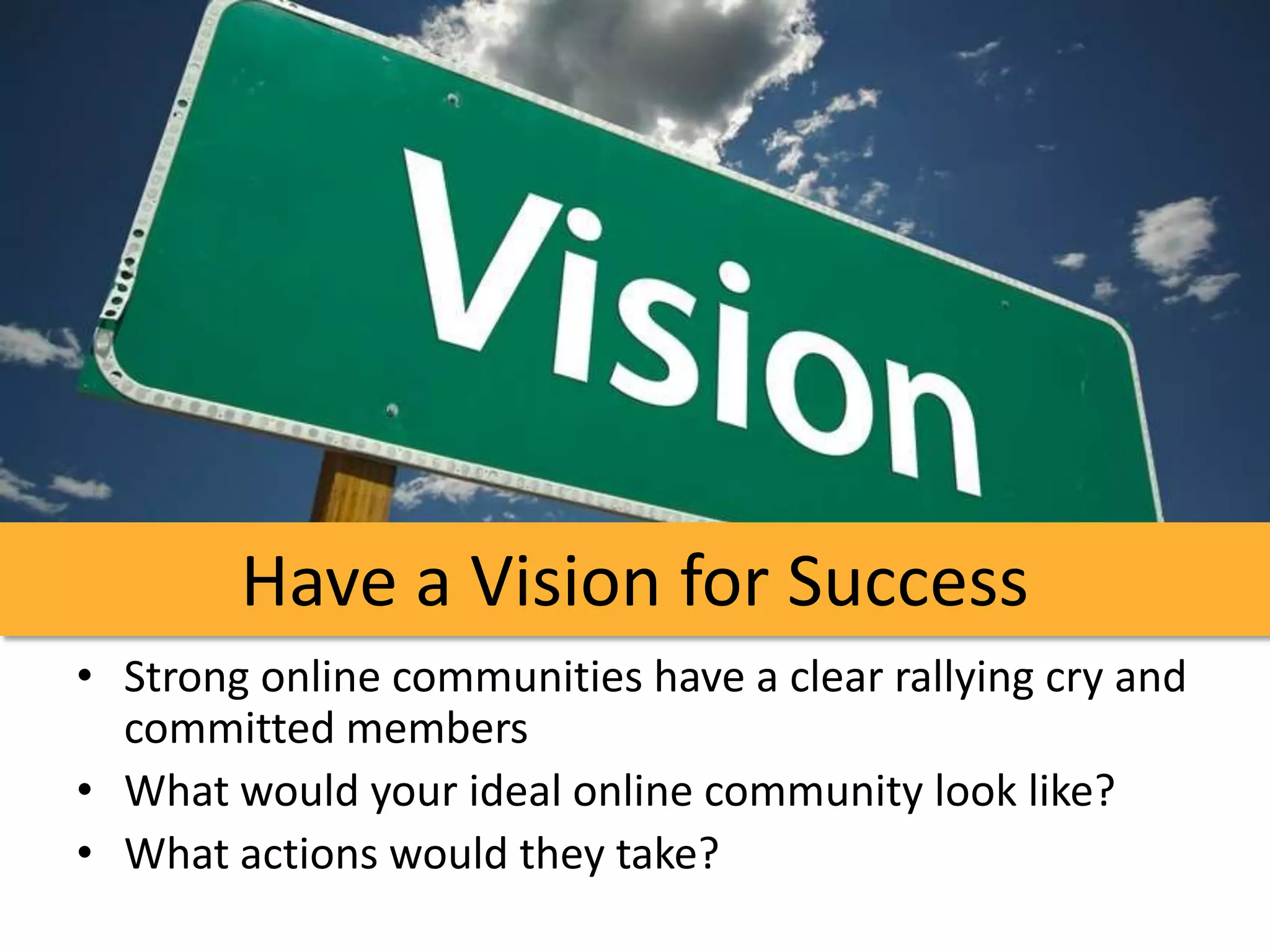 Have a Vision for Success
• Strong online communities have a clear rallying cry and
  committed members
• What would your ideal online community look like?
• What actions would they take?
 