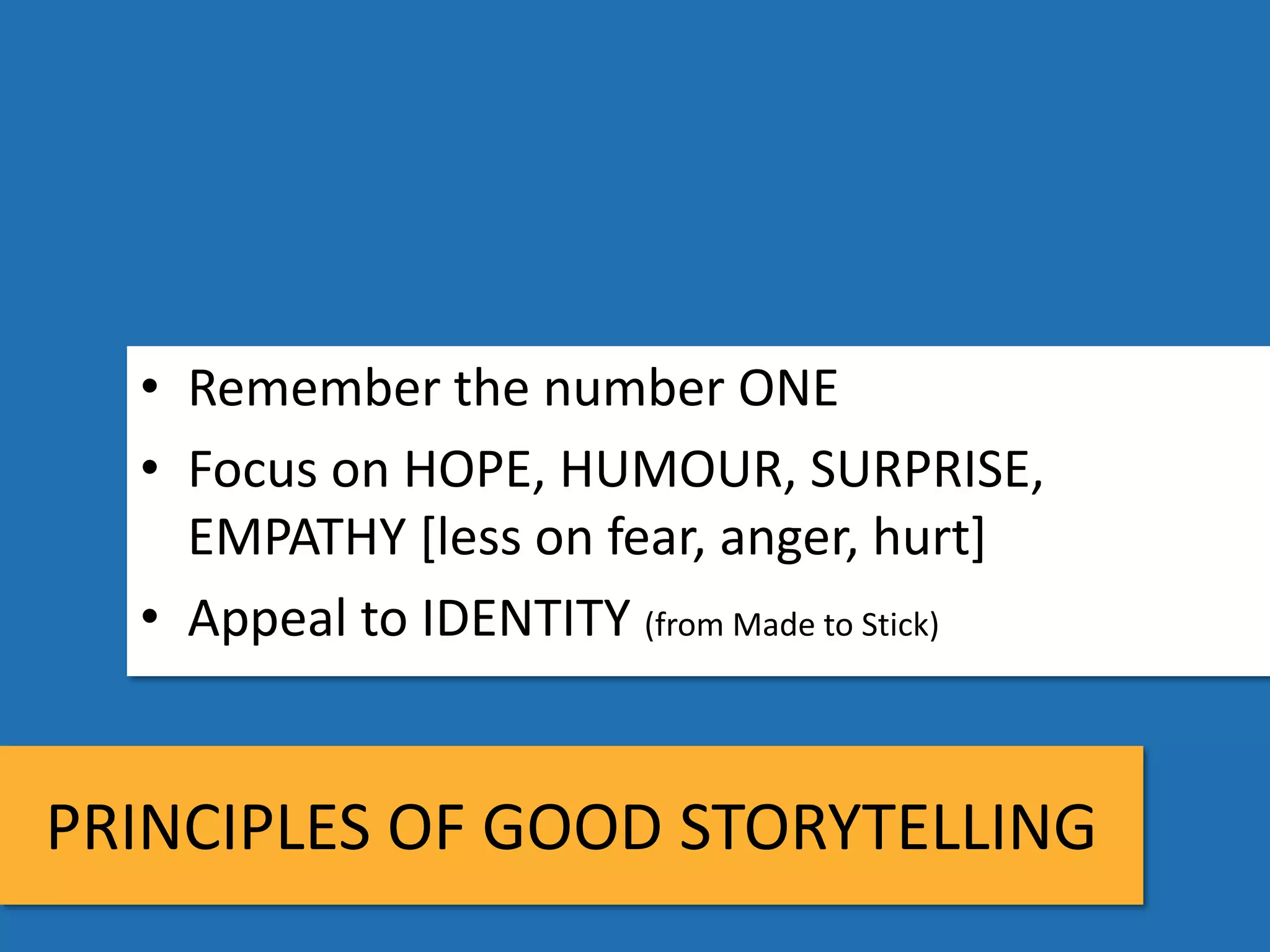 • Remember the number ONE
  • Focus on HOPE, HUMOUR, SURPRISE,
    EMPATHY [less on fear, anger, hurt]
  • Appeal to IDENTITY (from Made to Stick)


PRINCIPLES OF GOOD STORYTELLING
 