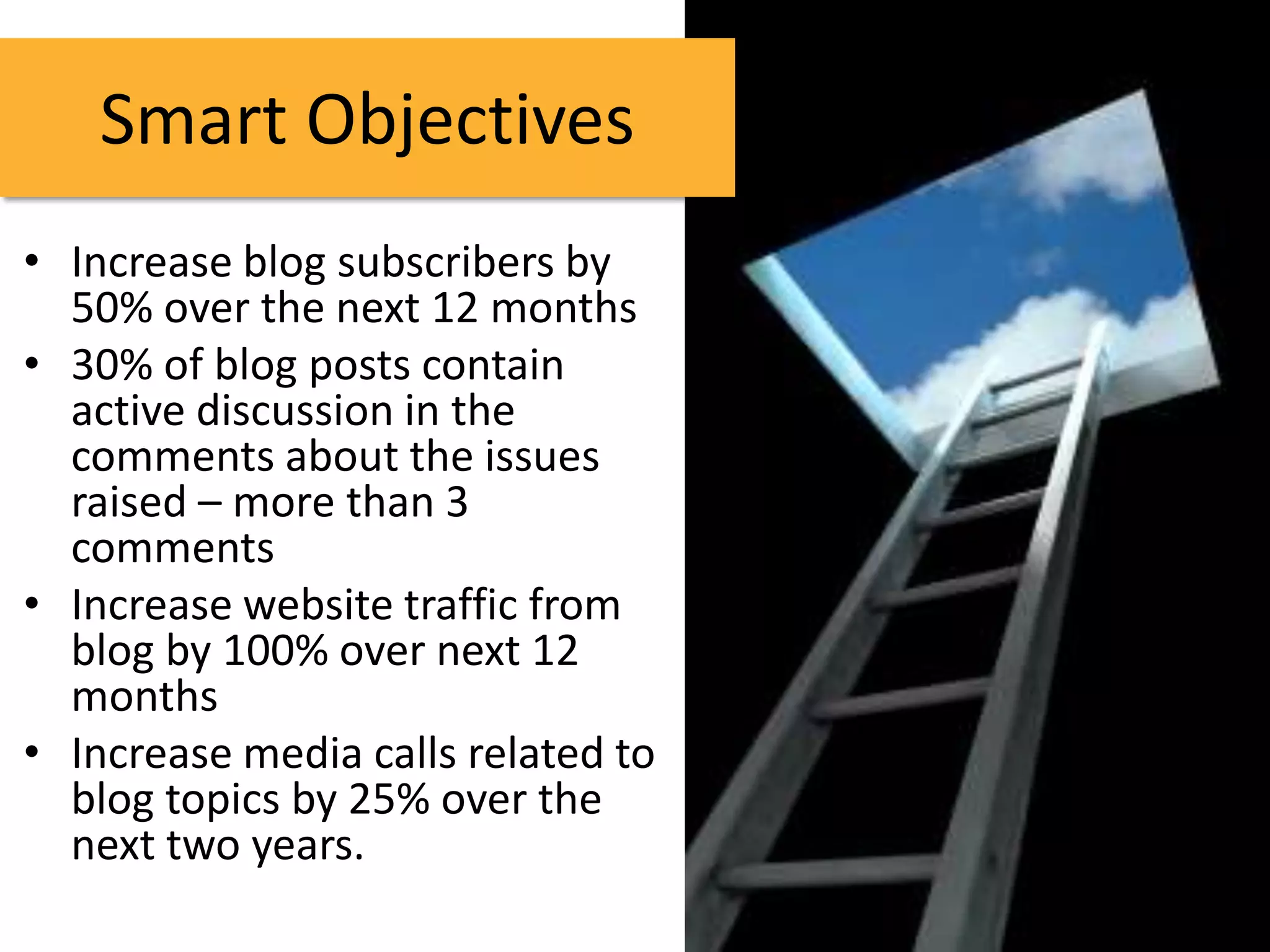 Smart Objectives
• Increase blog subscribers by
  50% over the next 12 months
• 30% of blog posts contain
  active discussion in the
  comments about the issues
  raised – more than 3
  comments
• Increase website traffic from
  blog by 100% over next 12
  months
• Increase media calls related to
  blog topics by 25% over the
  next two years.
 