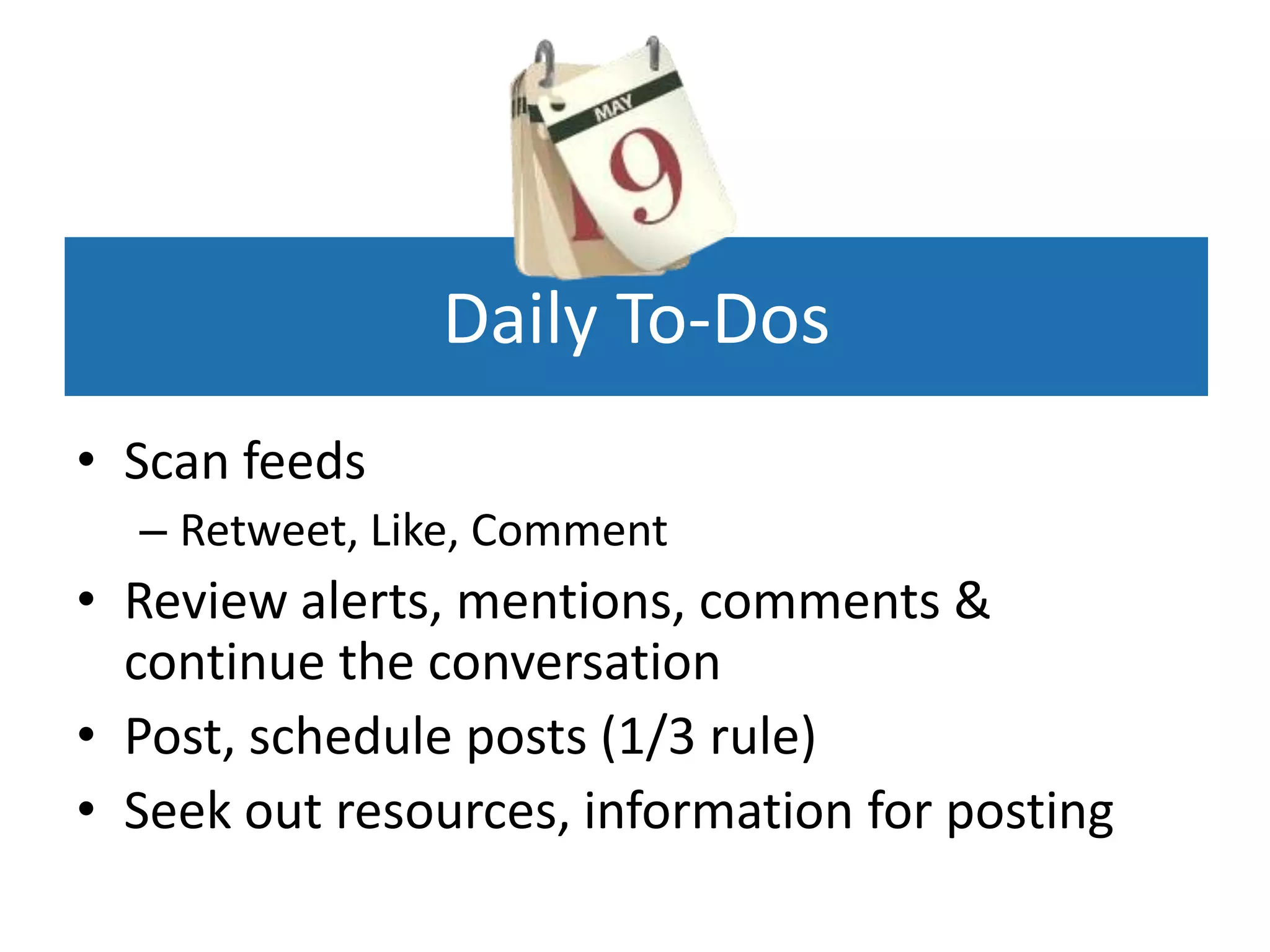 Daily To-Dos
• Scan feeds
  – Retweet, Like, Comment
• Review alerts, mentions, comments &
  continue the conversation
• Post, schedule posts (1/3 rule)
• Seek out resources, information for posting
 