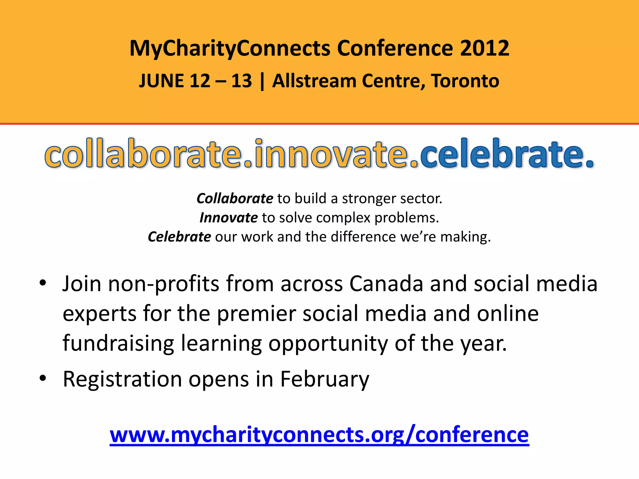 MyCharityConnects Conference 2012
         JUNE 12 – 13 | Allstream Centre, Toronto




                 Collaborate to build a stronger sector.
                 Innovate to solve complex problems.
          Celebrate our work and the difference we’re making.


• Join non-profits from across Canada and social media
  experts for the premier social media and online
  fundraising learning opportunity of the year.
• Registration opens in February

      www.mycharityconnects.org/conference
 