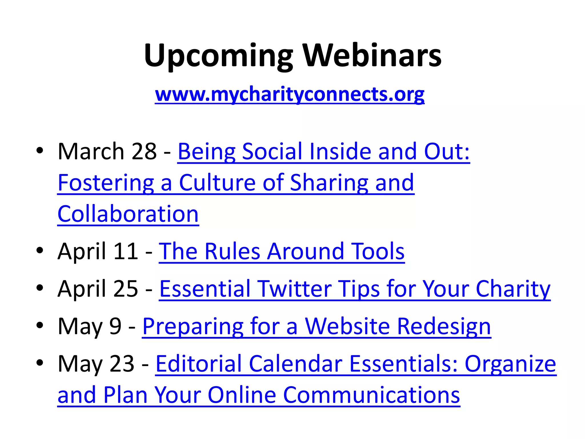 Upcoming Webinars
           www.mycharityconnects.org

• March 28 - Being Social Inside and Out:
  Fostering a Culture of Sharing and
  Collaboration
• April 11 - The Rules Around Tools
• April 25 - Essential Twitter Tips for Your Charity
• May 9 - Preparing for a Website Redesign
• May 23 - Editorial Calendar Essentials: Organize
  and Plan Your Online Communications
 