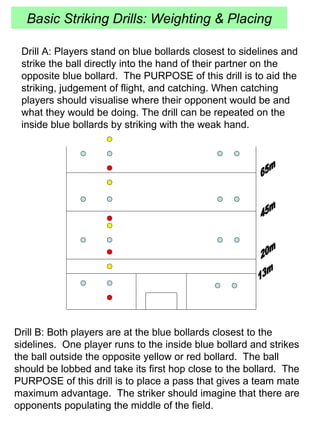 Basic Striking Drills: Weighting & Placing 13m 20m 45m 65m Drill A: Players stand on blue bollards closest to sidelines and strike the ball directly into the hand of their partner on the opposite blue bollard.  The PURPOSE of this drill is to aid the striking, judgement of flight, and catching. When catching players should visualise where their opponent would be and what they would be doing. The drill can be repeated on the inside blue bollards by striking with the weak hand. Drill B: Both players are at the blue bollards closest to the sidelines.  One player runs to the inside blue bollard and strikes the ball outside the opposite yellow or red bollard.  The ball should be lobbed and take its first hop close to the bollard.  The PURPOSE of this drill is to place a pass that gives a team mate maximum advantage.  The striker should imagine that there are opponents populating the middle of the field.  