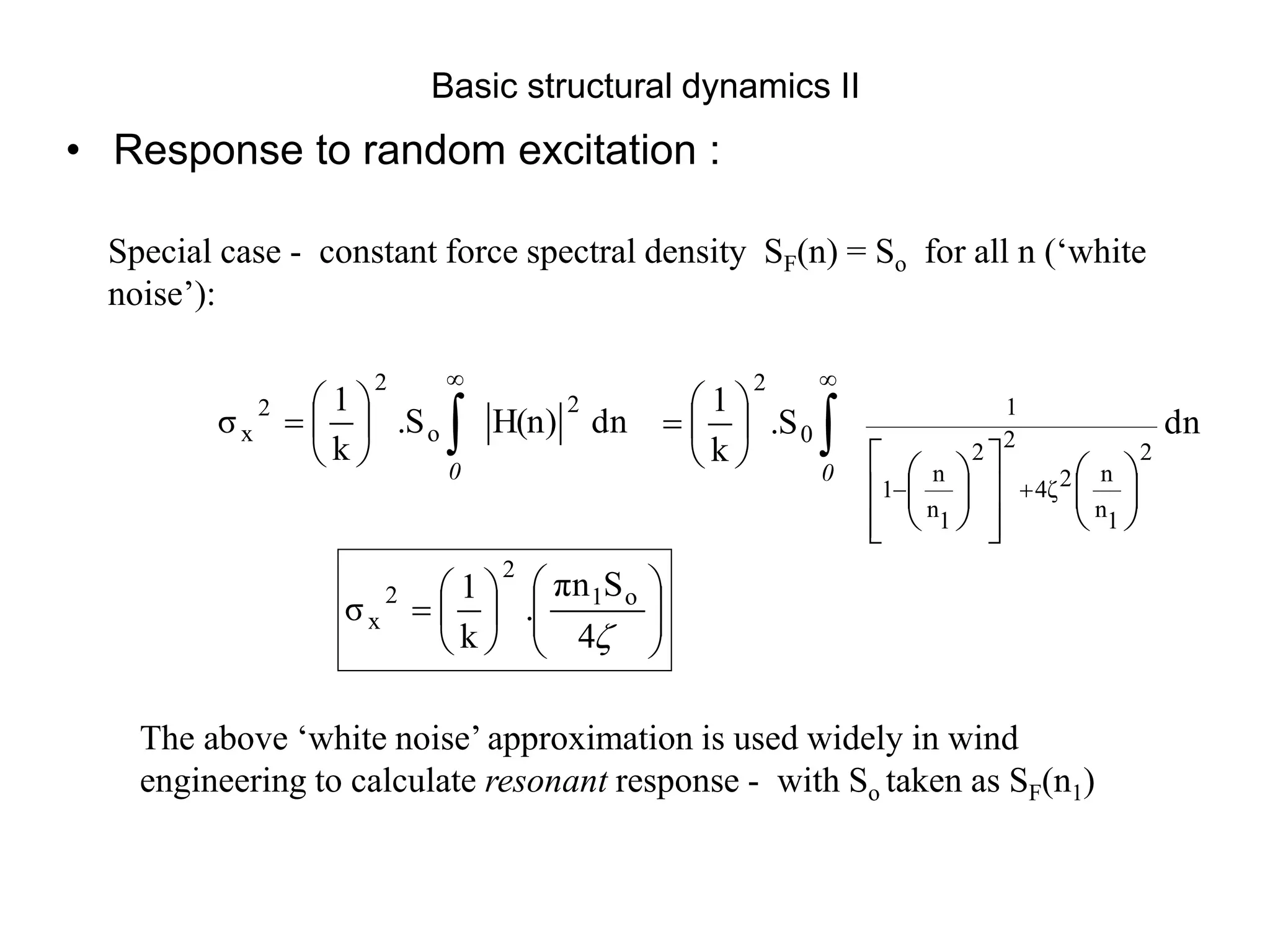 Basic structural dynamics II
• Response to random excitation :
Special case - constant force spectral density SF(n) = So for all n (‘white
noise’):
dn
H(n)
.S
k
1
σ
2
o
2
2
x 








0
The above ‘white noise’ approximation is used widely in wind
engineering to calculate resonant response - with So taken as SF(n1)
dn
.S
k
1
2
1
n
n
2
4ζ
2
2
1
n
n
1
1
0
2































0
















4
S
πn
.
k
1
σ o
1
2
2
x
 