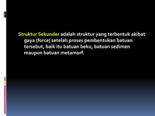 Struktur Sekunder adalah struktur yang terbentuk akibat
gaya (force) setelah proses pembentukan batuan
tersebut, baik itu batuan beku, batuan sedimen
maupun batuan metamorf.
 