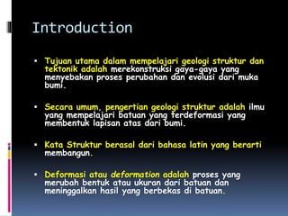 Introduction
 Tujuan utama dalam mempelajari geologi struktur dan
tektonik adalah merekonstruksi gaya-gaya yang
menyebakan proses perubahan dan evolusi dari muka
bumi.
 Secara umum, pengertian geologi struktur adalah ilmu
yang mempelajari batuan yang terdeformasi yang
membentuk lapisan atas dari bumi.
 Kata Struktur berasal dari bahasa latin yang berarti
membangun.
 Deformasi atau deformation adalah proses yang
merubah bentuk atau ukuran dari batuan dan
meninggalkan hasil yang berbekas di batuan.
 