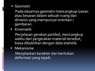  Geometri
Pada dasarnya geometri mencangkup luasan
atau besaran dalam sebuah ruang dan
dimensi yang mempunyai orientasi /
gambaran.
 Kinematik
Penjelasan gerakan partikel, mencangkup
waktu dari pergerakan material tersebut,
biasa dibuktikan dengan data statistik.
 Mekanisme
Menjelaskan karakter dari bentukan
deformasi yang tejadi.
 