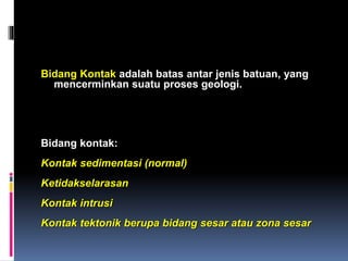 Bidang Kontak adalah batas antar jenis batuan, yang
mencerminkan suatu proses geologi.
Bidang kontak:
Kontak sedimentasi (normal)
Ketidakselarasan
Kontak intrusi
Kontak tektonik berupa bidang sesar atau zona sesar
 