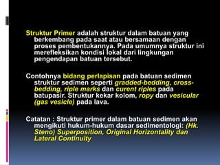 Struktur Primer adalah struktur dalam batuan yang
berkembang pada saat atau bersamaan dengan
proses pembentukannya. Pada umumnya struktur ini
merefleksikan kondisi lokal dari lingkungan
pengendapan batuan tersebut.
Contohnya bidang perlapisan pada batuan sedimen
struktur sedimen seperti gradded-bedding, cross-
bedding, riple marks dan curent riples pada
batupasir. Struktur kekar kolom, ropy dan vesicular
(gas vesicle) pada lava.
Catatan : Struktur primer dalam batuan sedimen akan
mengikuti hukum-hukum dasar sedimentologi: (Hk.
Steno) Superposition, Original Horizontality dan
Lateral Continuity
 