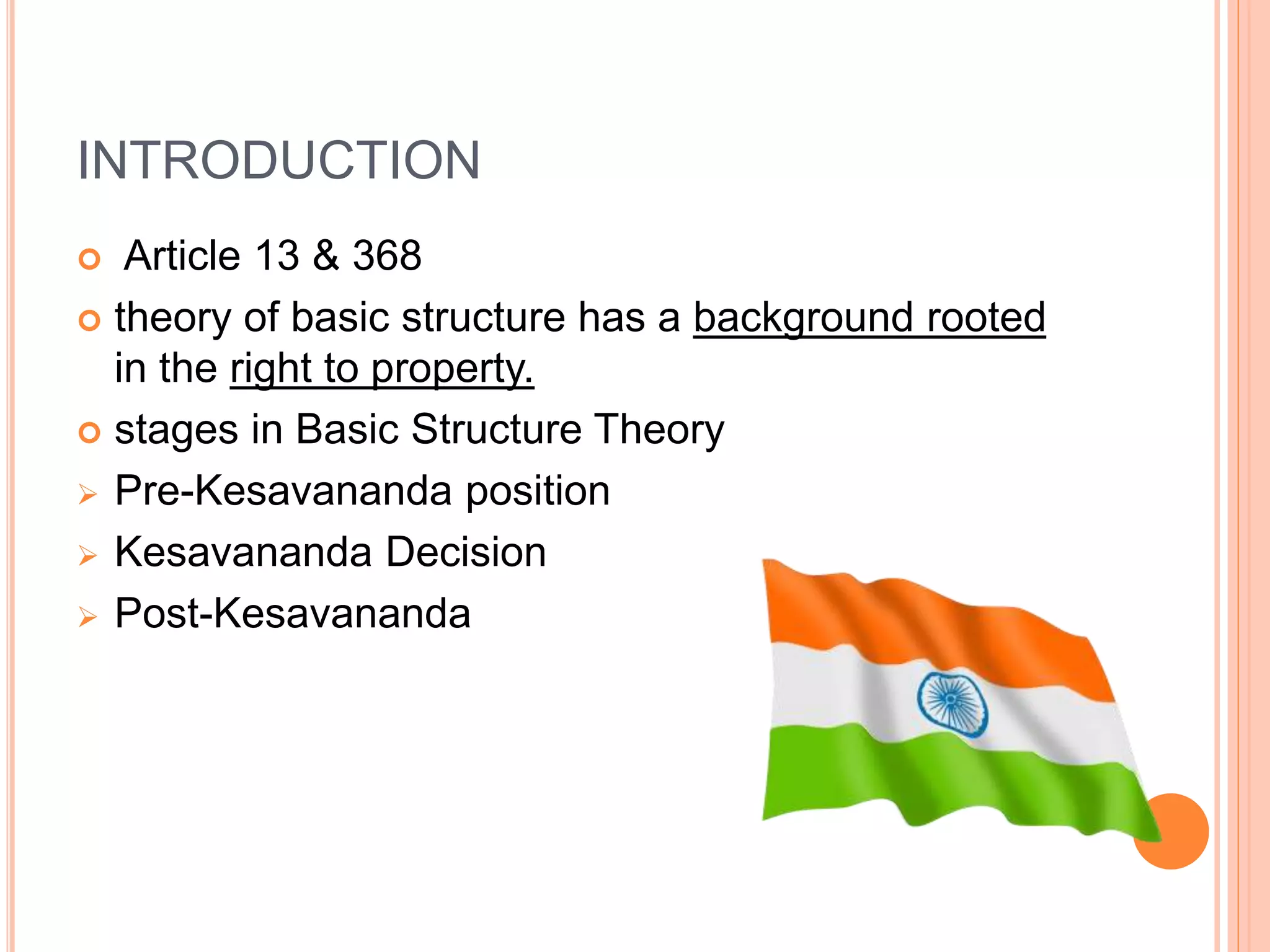 INTRODUCTION
 Article 13 & 368
 theory of basic structure has a background rooted
in the right to property.
 stages in Basic Structure Theory
 Pre-Kesavananda position
 Kesavananda Decision
 Post-Kesavananda
 
