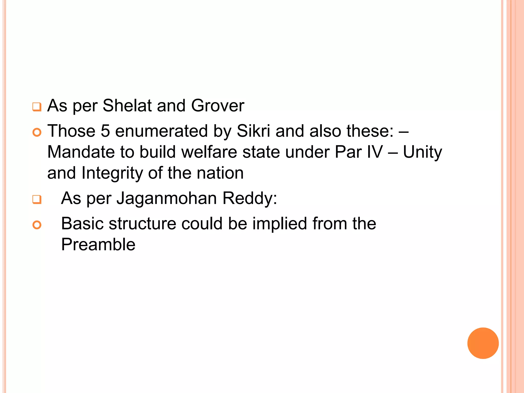  As per Shelat and Grover
 Those 5 enumerated by Sikri and also these: –
Mandate to build welfare state under Par IV – Unity
and Integrity of the nation
 As per Jaganmohan Reddy:
 Basic structure could be implied from the
Preamble
 