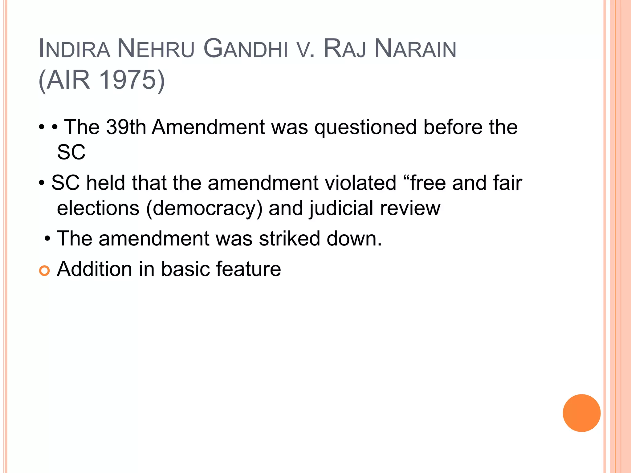 INDIRA NEHRU GANDHI V. RAJ NARAIN
(AIR 1975)
• • The 39th Amendment was questioned before the
SC
• SC held that the amendment violated “free and fair
elections (democracy) and judicial review
• The amendment was striked down.
 Addition in basic feature
 