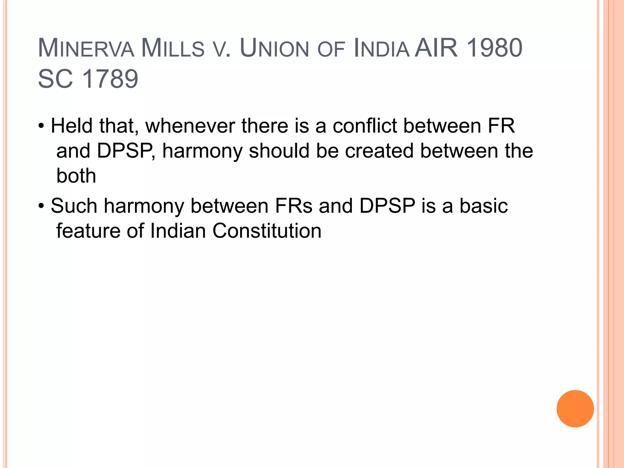 MINERVA MILLS V. UNION OF INDIA AIR 1980
SC 1789
• Held that, whenever there is a conflict between FR
and DPSP, harmony should be created between the
both
• Such harmony between FRs and DPSP is a basic
feature of Indian Constitution
 