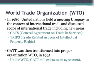 World Trade Organization (WTO)
• In 1986, United nations held a meeting Uruguay in
the context of international trade and discussed
scope of international trade including new areas.
▫ GATS (General Agreement on Trade in Services)
▫ TRIPS (Trade Related Aspects of Intellectual
Property Rights)
• GATT was then transformed into proper
organization WTO, in 1995.
▫ Under WTO, GATT still exists as an agreement.
 