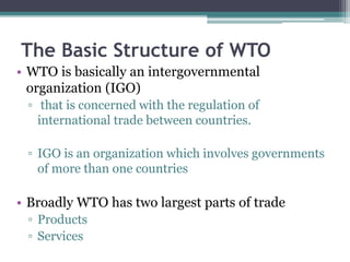 The Basic Structure of WTO
• WTO is basically an intergovernmental
organization (IGO)
▫ that is concerned with the regulation of
international trade between countries.
▫ IGO is an organization which involves governments
of more than one countries
• Broadly WTO has two largest parts of trade
▫ Products
▫ Services
 