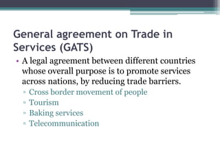 General agreement on Trade in
Services (GATS)
• A legal agreement between different countries
whose overall purpose is to promote services
across nations, by reducing trade barriers.
▫ Cross border movement of people
▫ Tourism
▫ Baking services
▫ Telecommunication
 