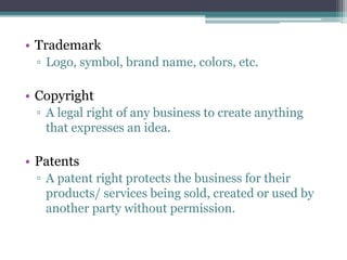 • Trademark
▫ Logo, symbol, brand name, colors, etc.
• Copyright
▫ A legal right of any business to create anything
that expresses an idea.
• Patents
▫ A patent right protects the business for their
products/ services being sold, created or used by
another party without permission.
 