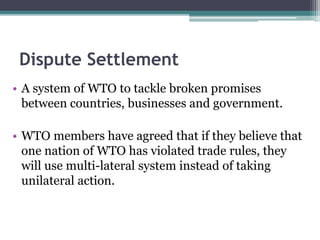 Dispute Settlement
• A system of WTO to tackle broken promises
between countries, businesses and government.
• WTO members have agreed that if they believe that
one nation of WTO has violated trade rules, they
will use multi-lateral system instead of taking
unilateral action.
 