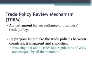 Trade Policy Review Mechanism
(TPRM)
• An instrument for surveillance of members’
trade policy.
• Its purpose is to make the trade policies between
countries, transparent and smoother.
▫ Ensuring that all the rules and regulations of WTO
are accepted by all the members.
 
