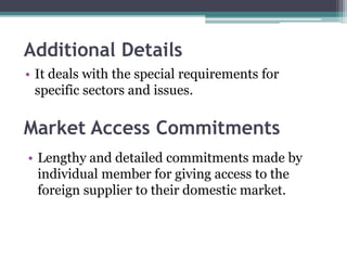 Additional Details
• It deals with the special requirements for
specific sectors and issues.
Market Access Commitments
• Lengthy and detailed commitments made by
individual member for giving access to the
foreign supplier to their domestic market.
 