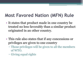 Most Favored Nation (MFN) Rule
• It states that product made in one country be
treated no less favorably than a similar product
originated in an other country.
• This rule also states that if any concessions or
privileges are given to one country
▫ Those privileges will be given to all the members
of WTO.
▫ Giving equal rights
 