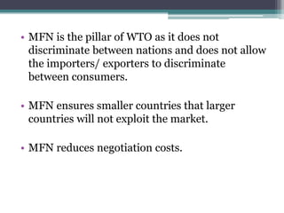 • MFN is the pillar of WTO as it does not
discriminate between nations and does not allow
the importers/ exporters to discriminate
between consumers.
• MFN ensures smaller countries that larger
countries will not exploit the market.
• MFN reduces negotiation costs.
 