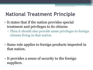 National Treatment Principle
• It states that if the nation provides special
treatment and privileges to its citizens
▫ Then it should also provide same privileges to foreign
citizens living in that nation.
• Same rule applies to foreign products imported in
that nation.
• It provides a sense of security to the foreign
suppliers.
 