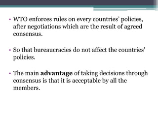 • WTO enforces rules on every countries’ policies,
after negotiations which are the result of agreed
consensus.
• So that bureaucracies do not affect the countries'
policies.
• The main advantage of taking decisions through
consensus is that it is acceptable by all the
members.
 
