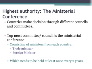 Highest authority: The Ministerial
Conference
• Countries make decision through different councils
and committees.
• Top most committee/ council is the ministerial
conference
▫ Consisting of ministers from each country.
 Trade minister
 Foreign Minister
▫ Which needs to be held at least once every 2 years.
 