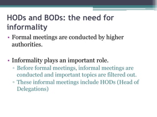 HODs and BODs: the need for
informality
• Formal meetings are conducted by higher
authorities.
• Informality plays an important role.
▫ Before formal meetings, informal meetings are
conducted and important topics are filtered out.
▫ These informal meetings include HODs (Head of
Delegations)
 