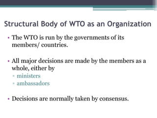 Structural Body of WTO as an Organization
• The WTO is run by the governments of its
members/ countries.
• All major decisions are made by the members as a
whole, either by
▫ ministers
▫ ambassadors
• Decisions are normally taken by consensus.
 