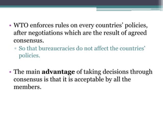 • WTO enforces rules on every countries’ policies,
after negotiations which are the result of agreed
consensus.
▫ So that bureaucracies do not affect the countries'
policies.
• The main advantage of taking decisions through
consensus is that it is acceptable by all the
members.
 