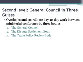 Second level: General Council in Three
Guises
• Overlooks and coordinate day-to-day work between
ministerial conference by three bodies.
1. The General Council
2. The Dispute Settlement Body
3. The Trade Policy Review Body
 
