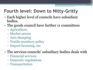 Fourth level: Down to Nitty-Gritty
• Each higher level of councils have subsidiary
bodies.
• The goods council have further 11 committees
▫ Agriculture,
▫ Market access
▫ Anti-dumping
▫ Textile monitory policy
▫ Import licensing, etc.
• The services councils’ subsidiary bodies deals with
▫ Financial services
▫ Domestic regulations
▫ Transportation
 