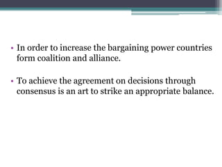 • In order to increase the bargaining power countries
form coalition and alliance.
• To achieve the agreement on decisions through
consensus is an art to strike an appropriate balance.
 