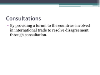 Consultations
• By providing a forum to the countries involved
in international trade to resolve disagreement
through consultation.
 
