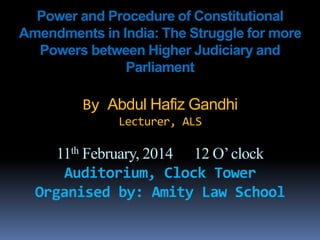 Power and Procedure of Constitutional
Amendments in India: The Struggle for more
Powers between Higher Judiciary and
Parliament
By Abdul Hafiz Gandhi
Lecturer, ALS
11th February, 2014 12 O’clock
Auditorium, Clock Tower
Organised by: Amity Law School
 