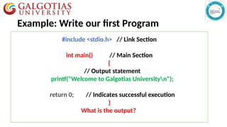 Example: Write our first Program
#include <stdio.h> // Link Section
int main() // Main Section
{
// Output statement
printf("Welcome to Galgotias Universityn");
return 0; // Indicates successful execution
}
What is the output?
 
