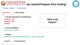 Activity 1 : Write our second Program (Live Coding)
#include <stdio.h> // Link Section
int main() // Main Section
{
// Variable declaration and initialization
int num1 = 10;
int num2 = 20;
int sum;
// Process (Addition)
sum = num1 + num2;
// Output
printf("The sum of %d and %d is %dn", num1, num2, sum);
return 0; // End of program
}
What is the
Output?
 