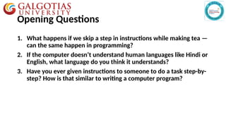 Opening Questions
1. What happens if we skip a step in instructions while making tea —
can the same happen in programming?
2. If the computer doesn’t understand human languages like Hindi or
English, what language do you think it understands?
3. Have you ever given instructions to someone to do a task step-by-
step? How is that similar to writing a computer program?
 